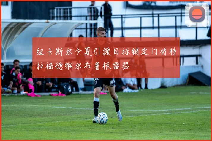 纽卡斯尔今夏引援目标锁定门将特拉福德维尔布鲁根雷瑟