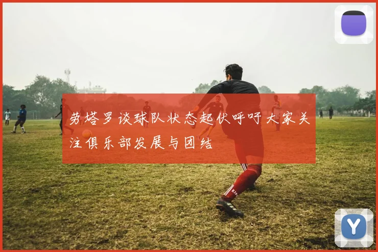 劳塔罗谈球队状态起伏呼吁大家关注俱乐部发展与团结