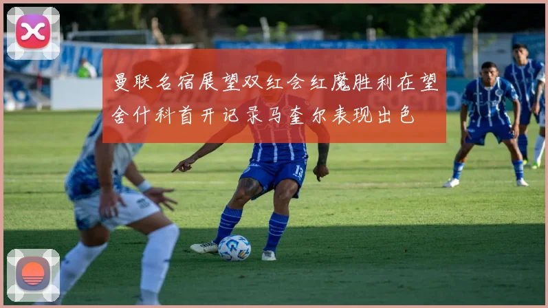 曼联名宿展望双红会红魔胜利在望舍什科首开记录马奎尔表现出色
