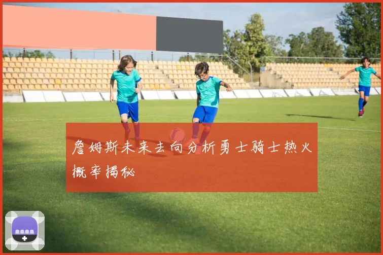 詹姆斯未来去向分析勇士骑士热火概率揭秘