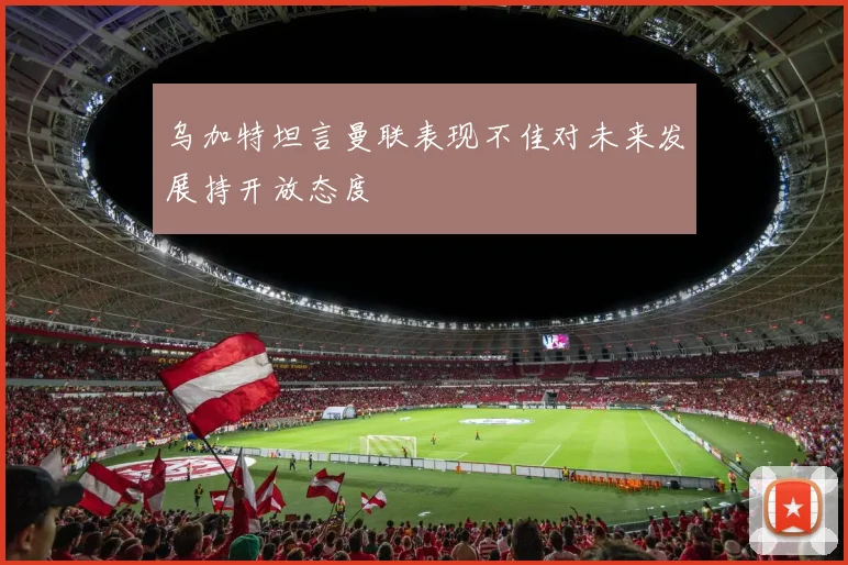 乌加特坦言曼联表现不佳对未来发展持开放态度