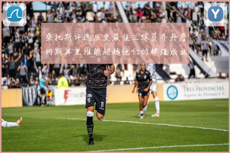 桑托斯评选历史最佳三球员乔丹詹姆斯库里谁能超越他们的辉煌成就