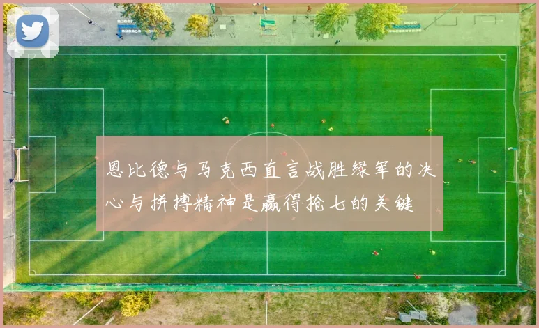 恩比德与马克西直言战胜绿军的决心与拼搏精神是赢得抢七的关键