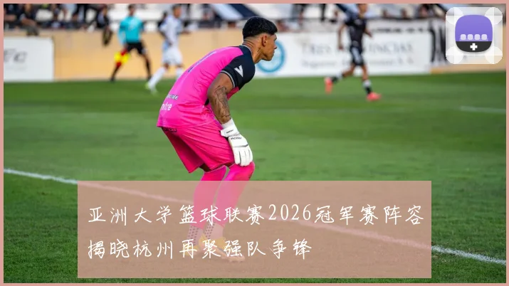 亚洲大学篮球联赛2026冠军赛阵容揭晓杭州再聚强队争锋