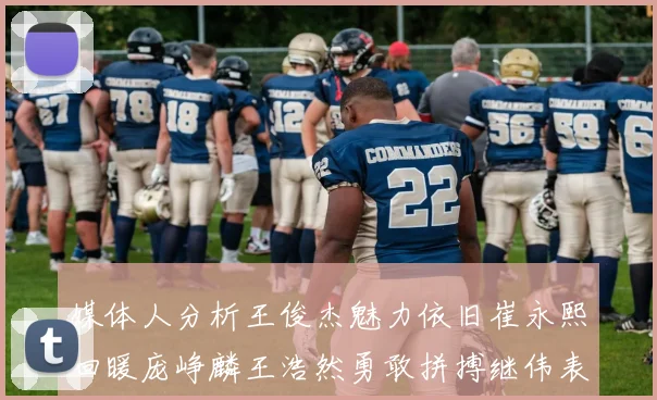 媒体人分析王俊杰魅力依旧崔永熙回暖庞峥麟王浩然勇敢拼搏继伟表现稳定