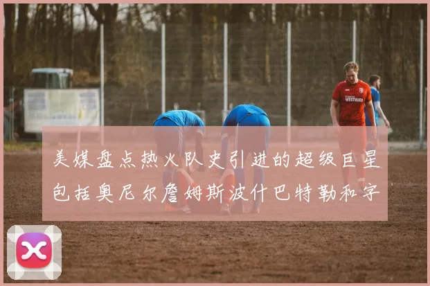 美媒盘点热火队史引进的超级巨星包括奥尼尔詹姆斯波什巴特勒和字母哥