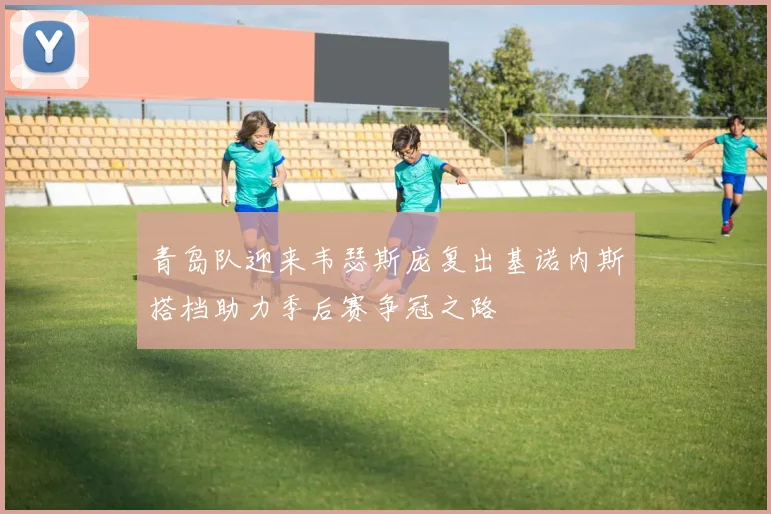 青岛队迎来韦瑟斯庞复出基诺内斯搭档助力季后赛争冠之路