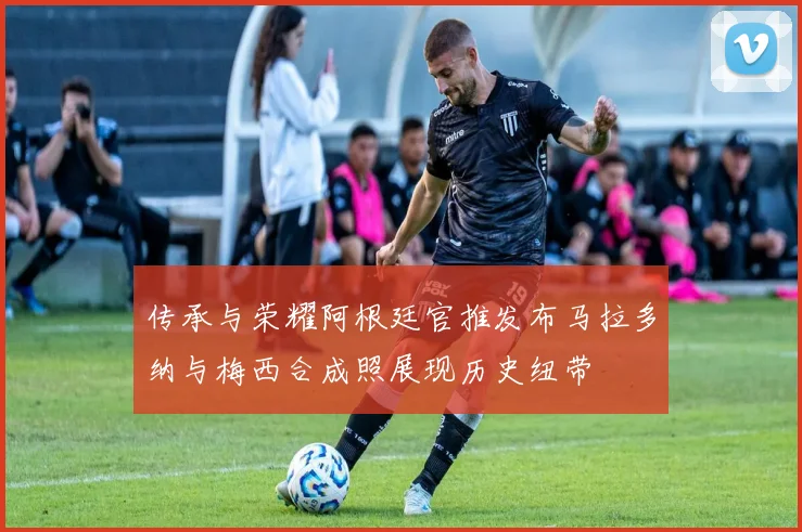 传承与荣耀阿根廷官推发布马拉多纳与梅西合成照展现历史纽带