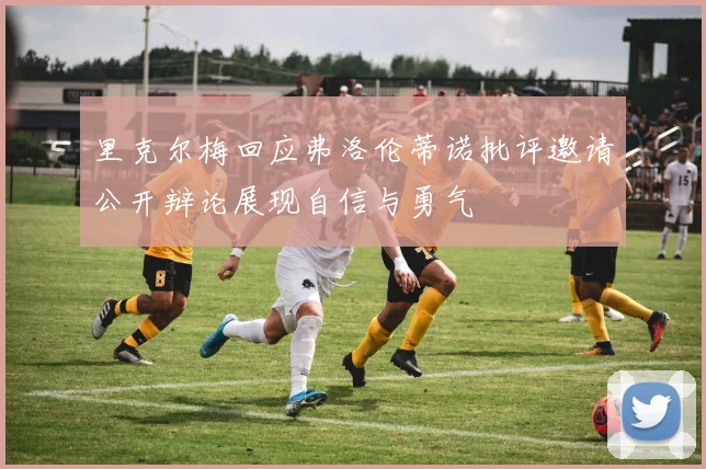 里克尔梅回应弗洛伦蒂诺批评邀请公开辩论展现自信与勇气